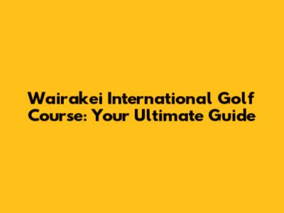 Wairakei International Golf Course: Your Ultimate Guide