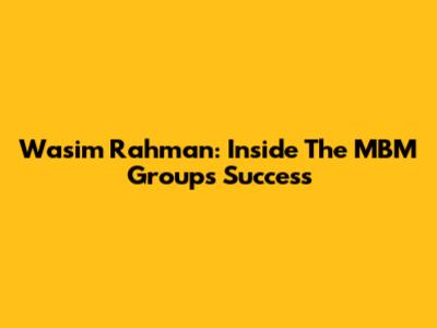 Wasim Rahman: Inside The MBM Group's Success