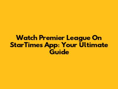 Watch Premier League On StarTimes App: Your Ultimate Guide