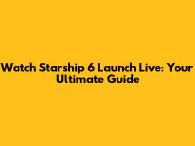 Watch Starship 6 Launch Live: Your Ultimate Guide