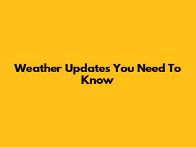 Weather Updates You Need To Know