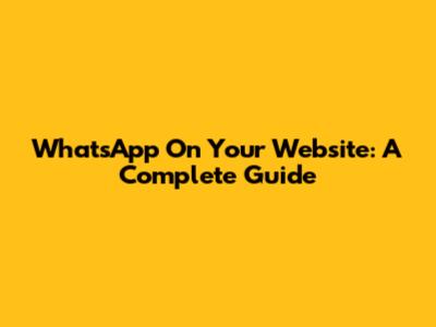 WhatsApp On Your Website: A Complete Guide