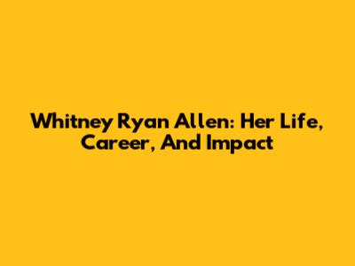 Whitney Ryan Allen: Her Life, Career, And Impact