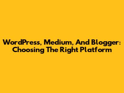 WordPress, Medium, And Blogger: Choosing The Right Platform