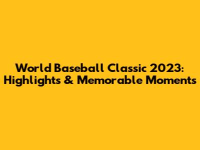 World Baseball Classic 2023: Highlights & Memorable Moments