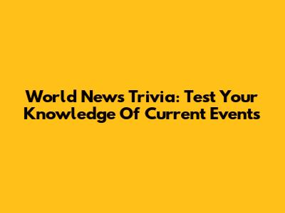 World News Trivia: Test Your Knowledge Of Current Events