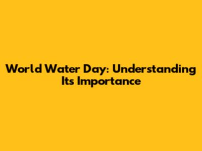 World Water Day: Understanding Its Importance
