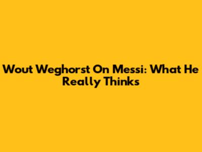 Wout Weghorst On Messi: What He Really Thinks