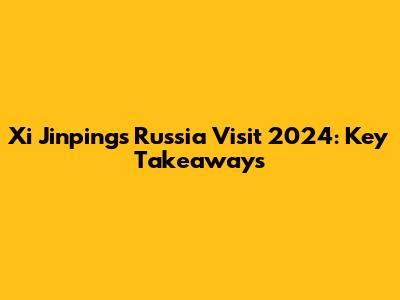 Xi Jinping's Russia Visit 2024: Key Takeaways