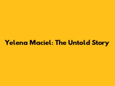 Yelena Maciel: The Untold Story