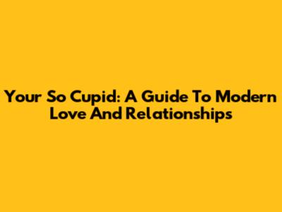 Your So Cupid: A Guide To Modern Love And Relationships