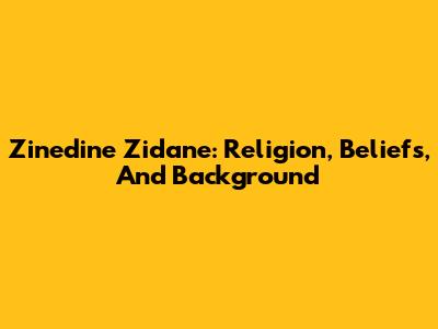 Zinedine Zidane: Religion, Beliefs, And Background