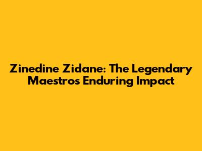 Zinedine Zidane: The Legendary Maestro's Enduring Impact